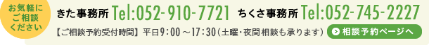 お気軽にご相談ください　きた事務所　電話番号 052-910-7721　ちくさ事務所　電話番号 052-745-2227　お電話の受付時間　平日9時〜17時30分(土曜・夜間相談も承ります)　相談予約ページへ